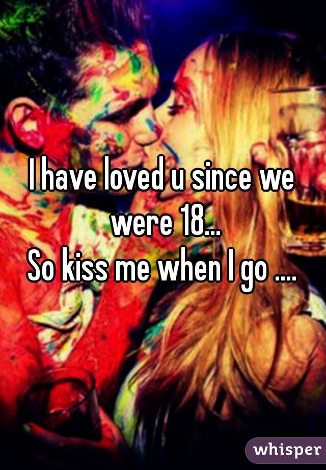 I have loved u since we were 18...
So kiss me when I go ....