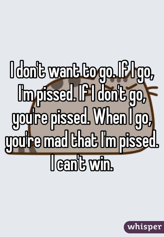 I don't want to go. If I go, I'm pissed. If I don't go, you're pissed. When I go, you're mad that I'm pissed. I can't win. 