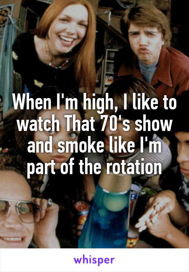 When I'm high, I like to watch That 70's show and smoke like I'm part of the rotation