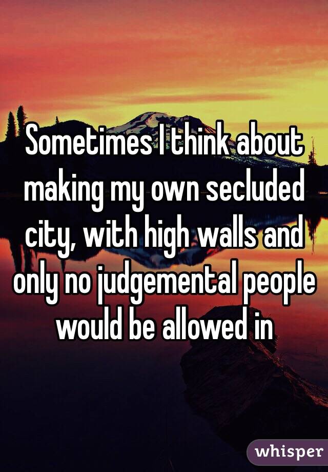 Sometimes I think about making my own secluded city, with high walls and only no judgemental people would be allowed in