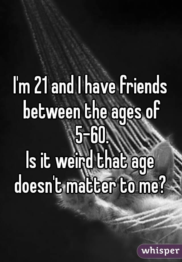 
I'm 21 and I have friends between the ages of 5-60.
Is it weird that age doesn't matter to me? 