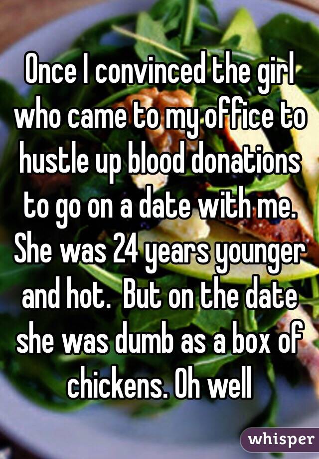 Once I convinced the girl who came to my office to hustle up blood donations to go on a date with me. She was 24 years younger and hot.  But on the date she was dumb as a box of chickens. Oh well 