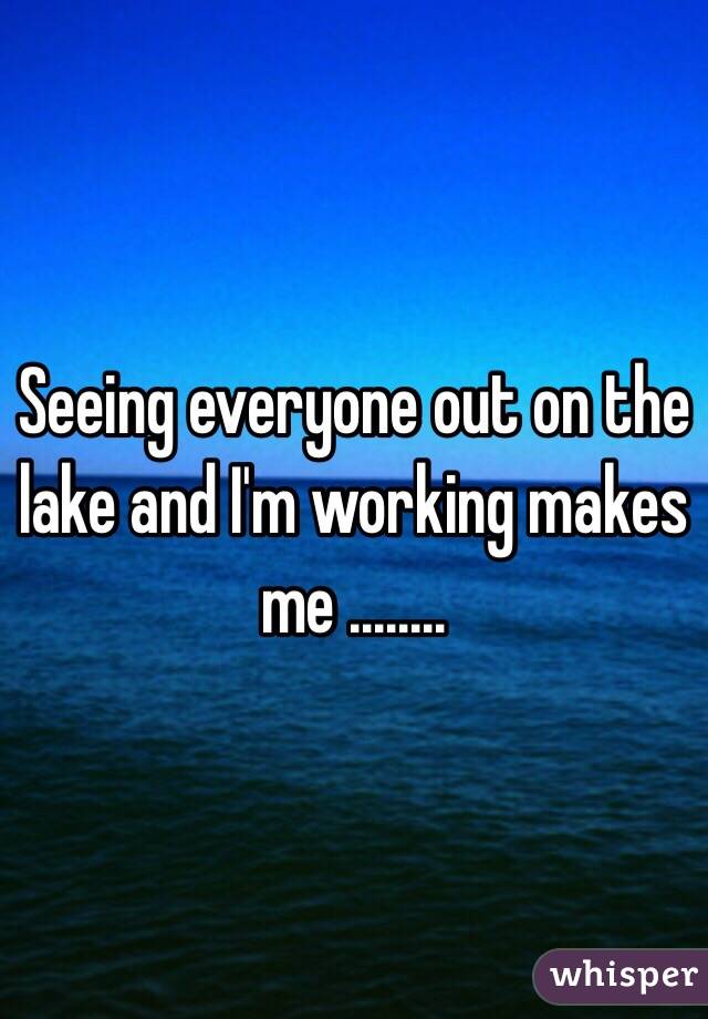 Seeing everyone out on the lake and I'm working makes me ........