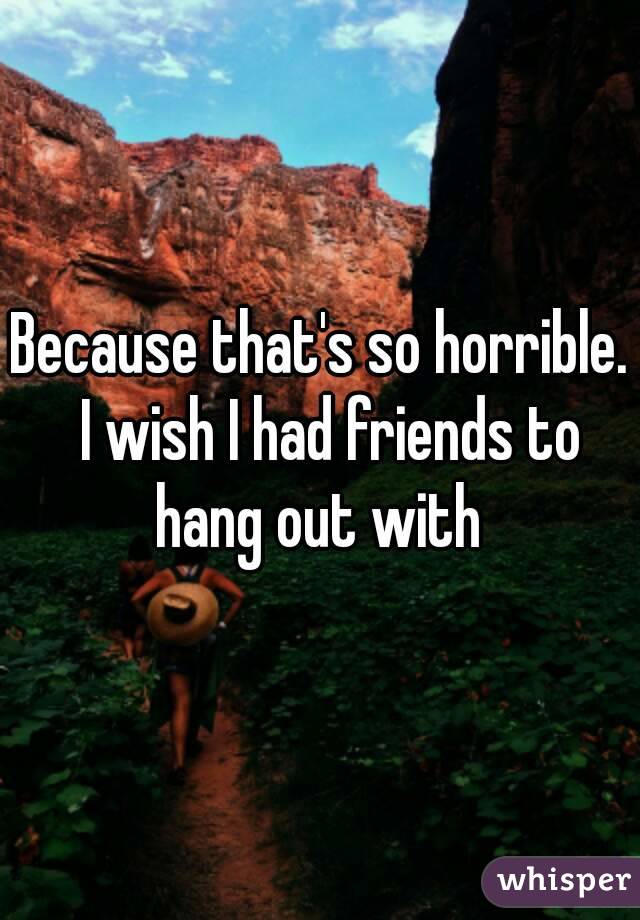 Because that's so horrible.  I wish I had friends to hang out with 