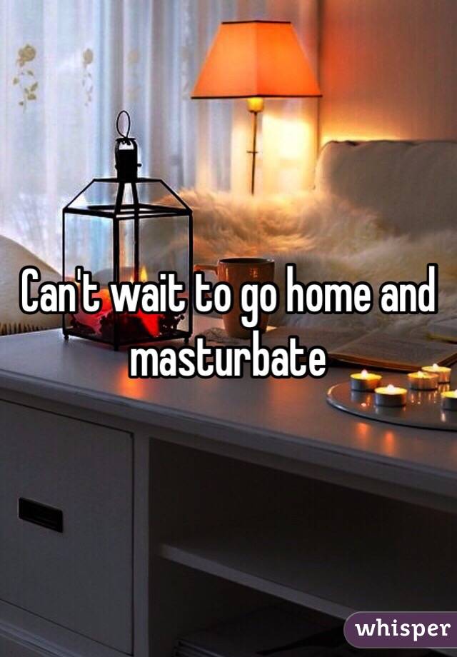 Can't wait to go home and masturbate