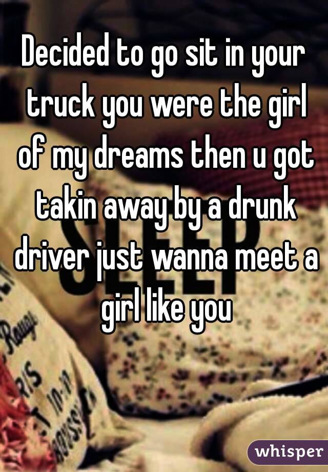 Decided to go sit in your truck you were the girl of my dreams then u got takin away by a drunk driver just wanna meet a girl like you