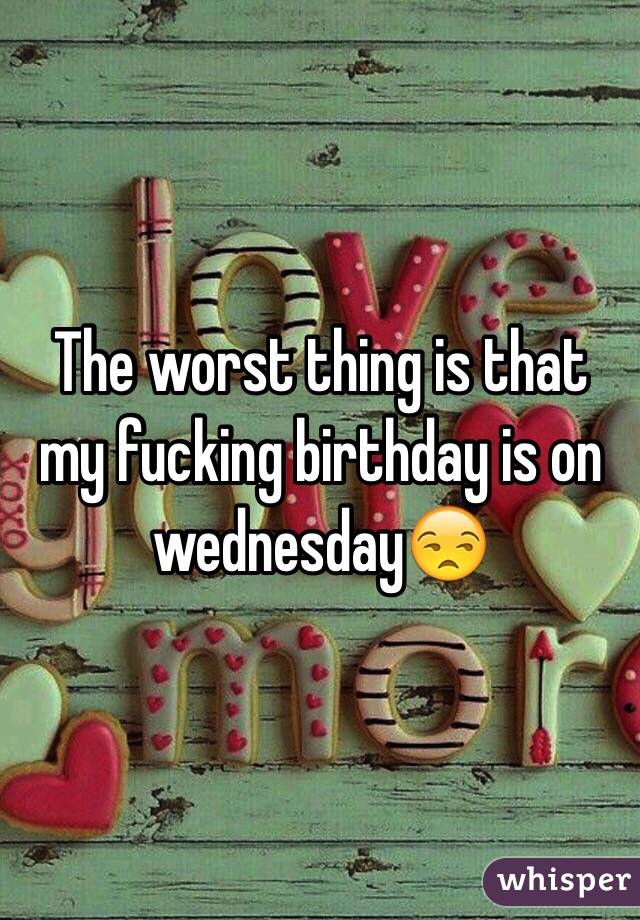 The worst thing is that my fucking birthday is on wednesday😒