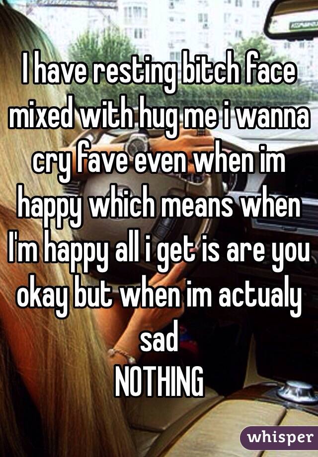 I have resting bitch face mixed with hug me i wanna cry fave even when im happy which means when I'm happy all i get is are you okay but when im actualy sad
NOTHING 