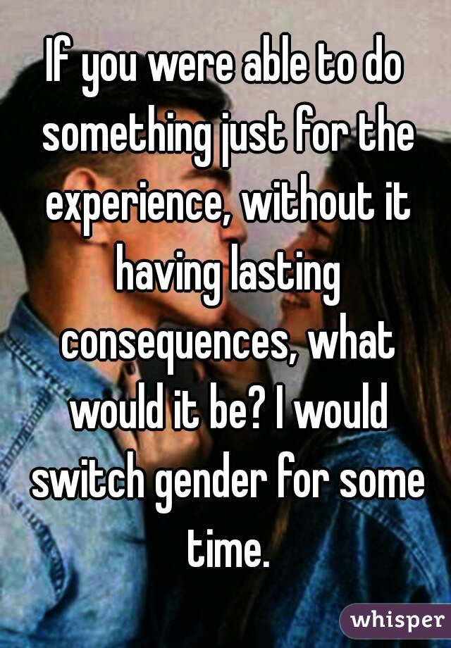 If you were able to do something just for the experience, without it having lasting consequences, what would it be? I would switch gender for some time.