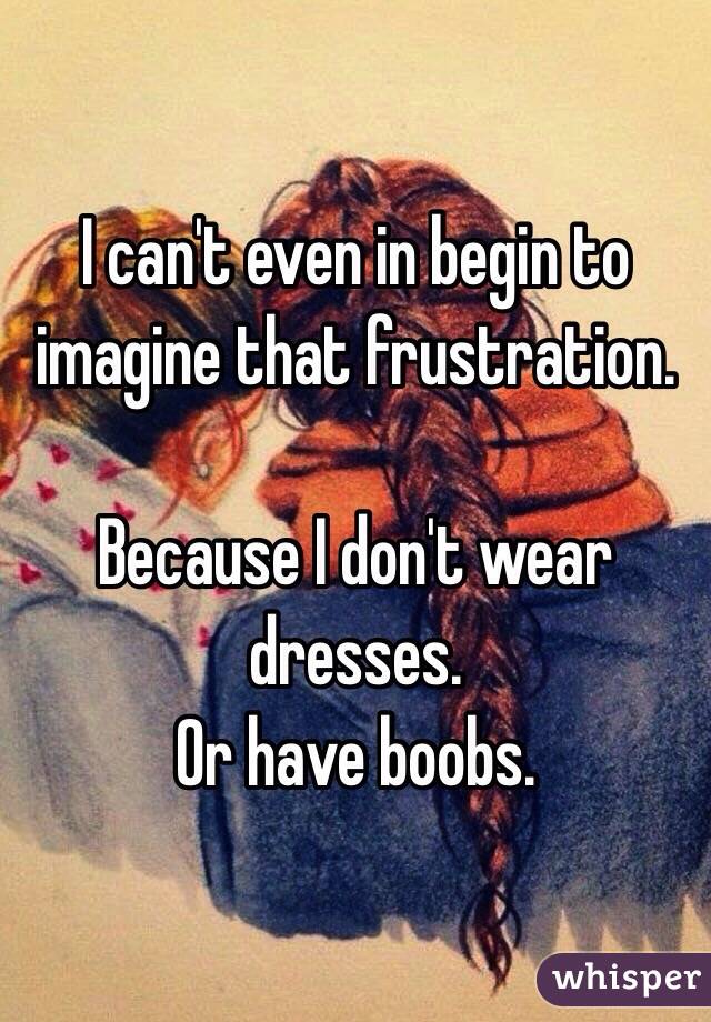 I can't even in begin to imagine that frustration. 

Because I don't wear dresses.
Or have boobs.