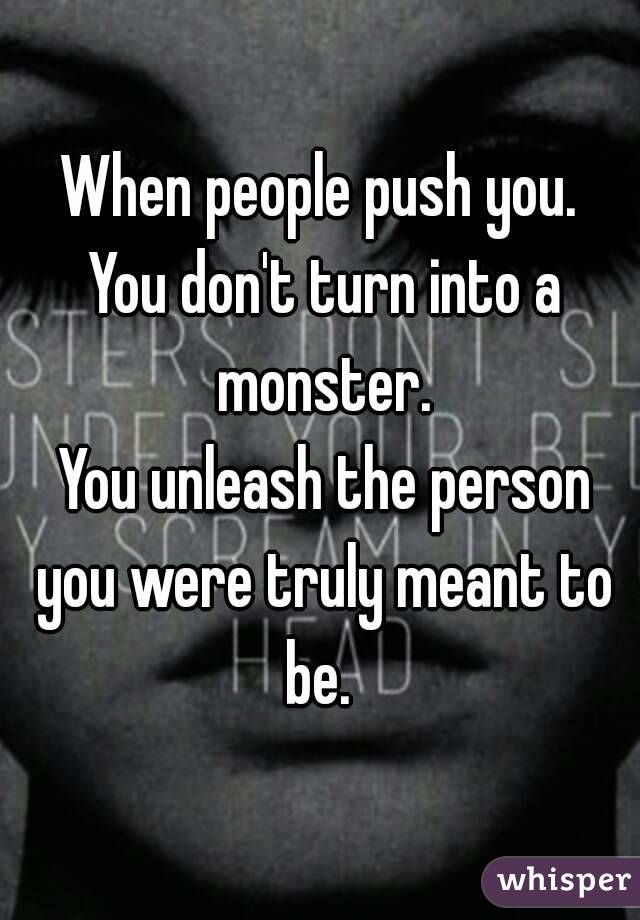 When people push you.
 You don't turn into a monster.
 You unleash the person you were truly meant to be. 