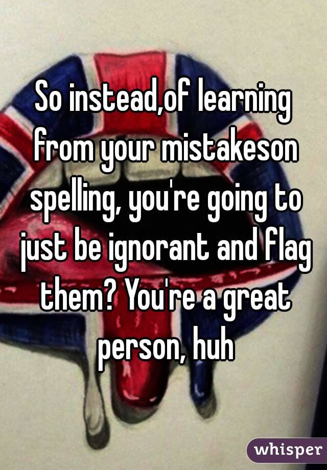 So instead,of learning from your mistakeson spelling, you're going to just be ignorant and flag them? You're a great person, huh