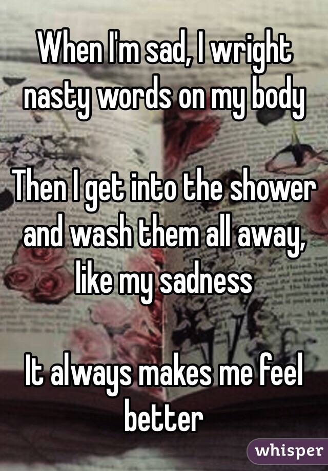 When I'm sad, I wright nasty words on my body

Then I get into the shower and wash them all away, like my sadness

It always makes me feel better 