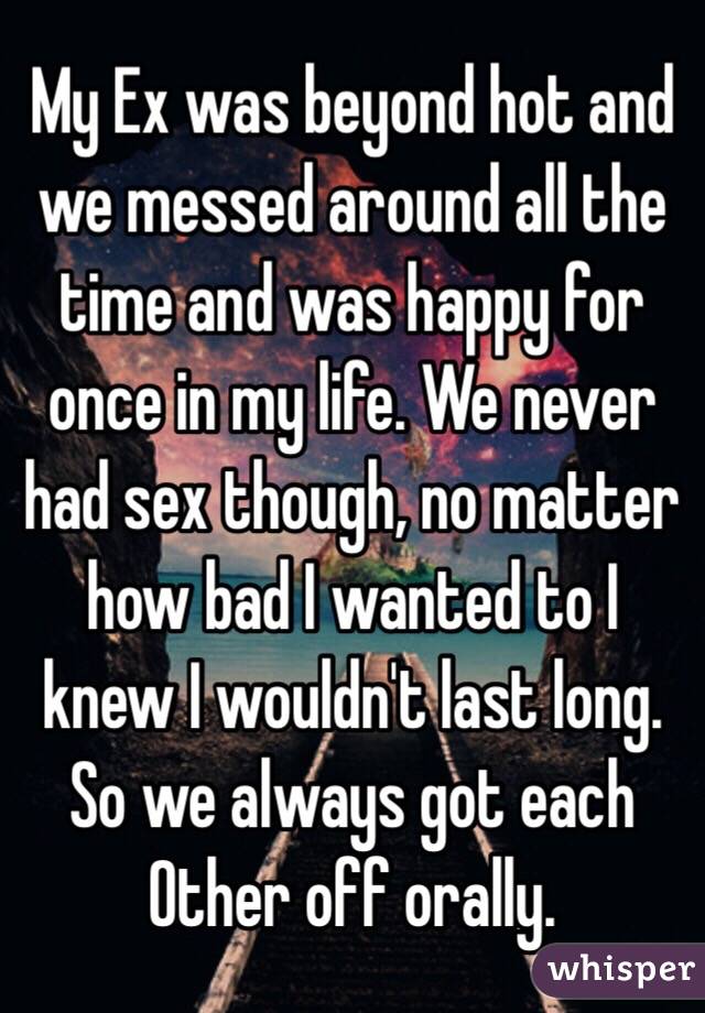 My Ex was beyond hot and we messed around all the time and was happy for once in my life. We never had sex though, no matter how bad I wanted to I knew I wouldn't last long. So we always got each Other off orally.