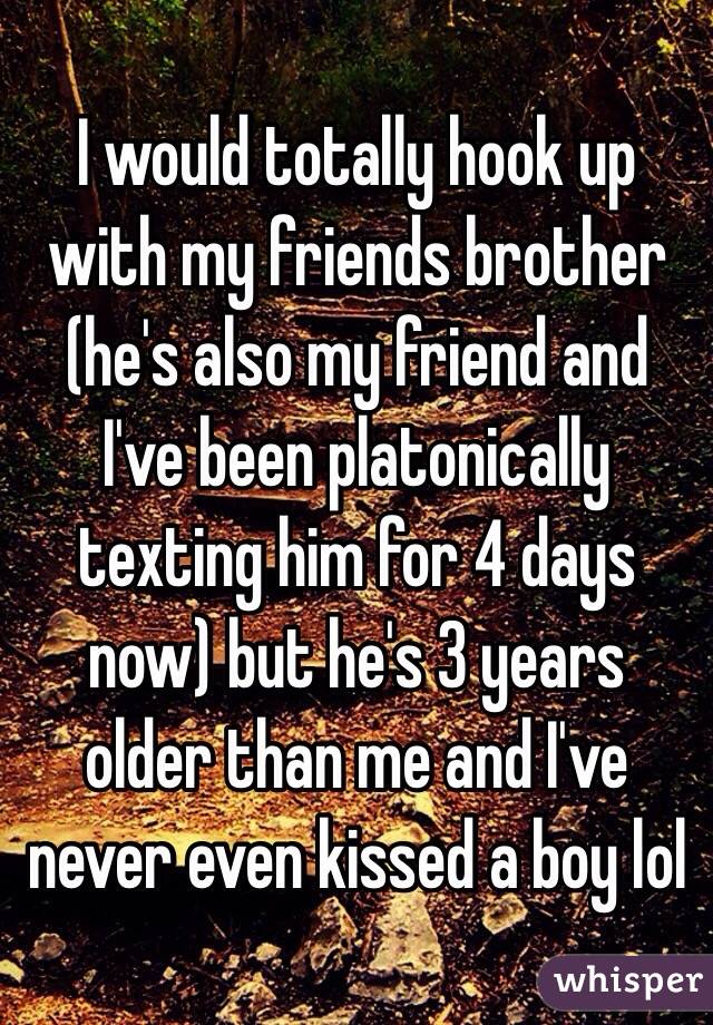 I would totally hook up with my friends brother (he's also my friend and I've been platonically texting him for 4 days now) but he's 3 years older than me and I've never even kissed a boy lol