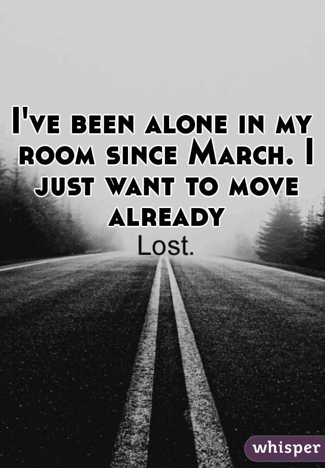 I've been alone in my room since March. I just want to move already