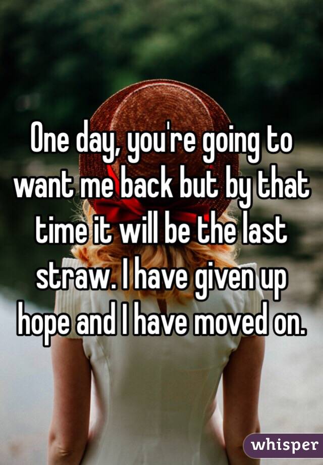 One day, you're going to want me back but by that time it will be the last straw. I have given up hope and I have moved on. 