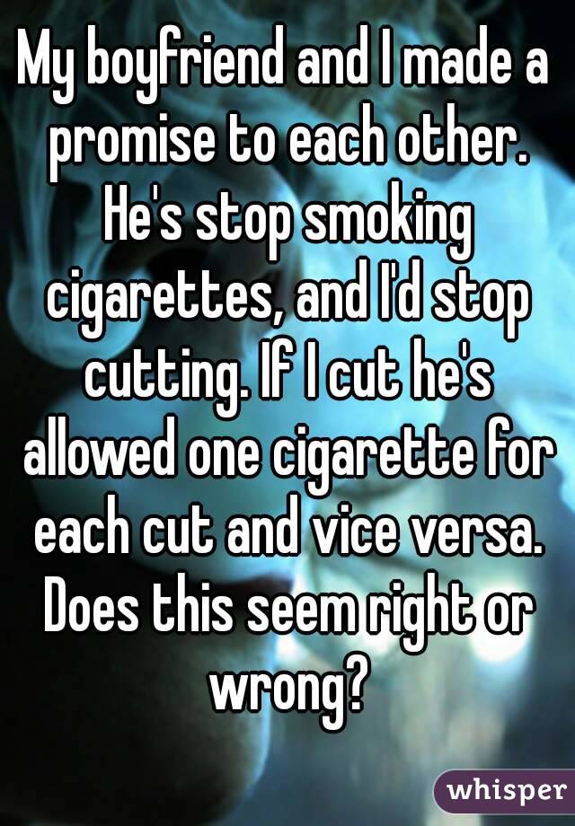 My boyfriend and I made a promise to each other. He's stop smoking cigarettes, and I'd stop cutting. If I cut he's allowed one cigarette for each cut and vice versa. Does this seem right or wrong?