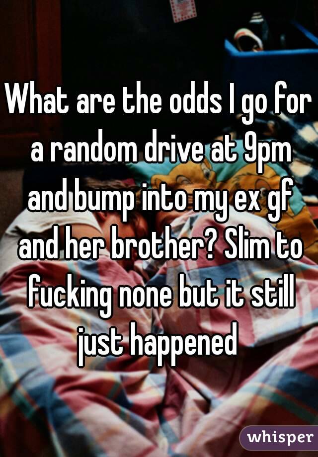 What are the odds I go for a random drive at 9pm and bump into my ex gf and her brother? Slim to fucking none but it still just happened 