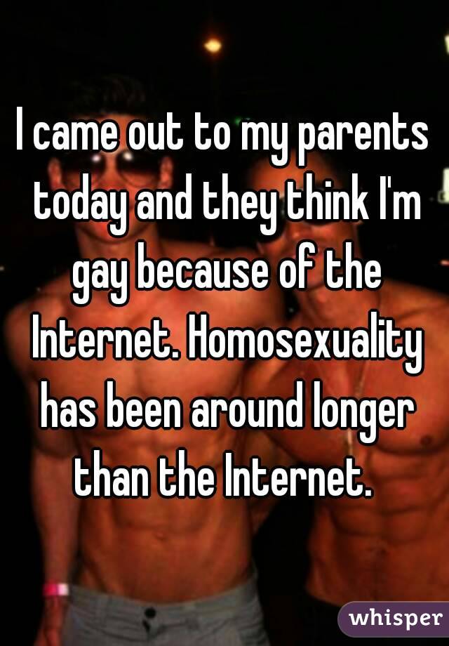 I came out to my parents today and they think I'm gay because of the Internet. Homosexuality has been around longer than the Internet. 