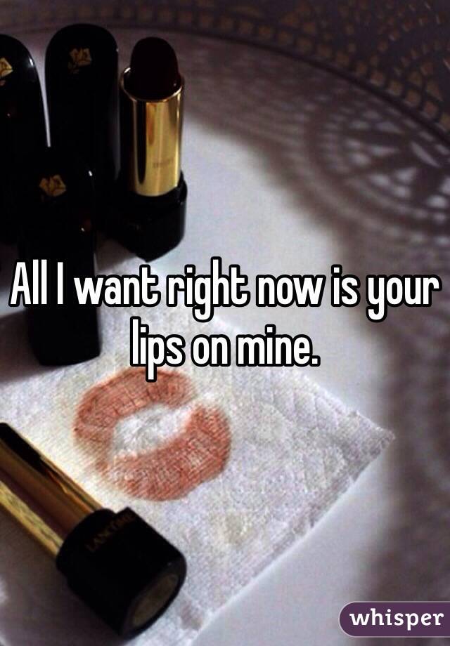 All I want right now is your lips on mine. 