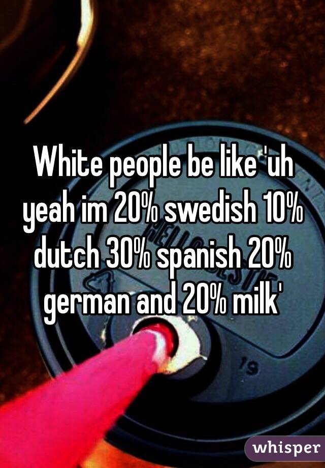 White people be like 'uh yeah im 20% swedish 10% dutch 30% spanish 20% german and 20% milk'