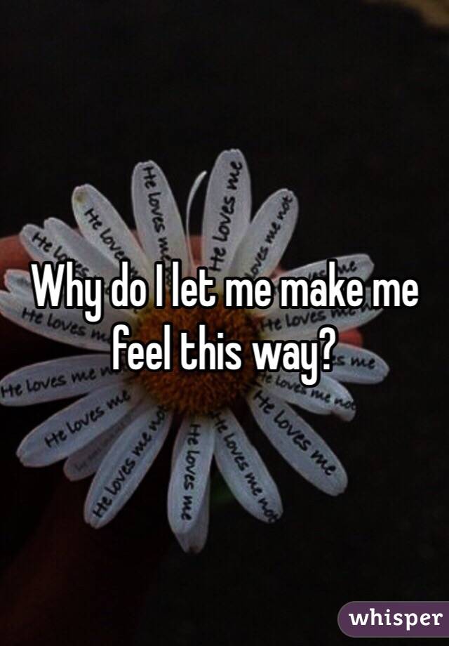 Why do I let me make me feel this way? 