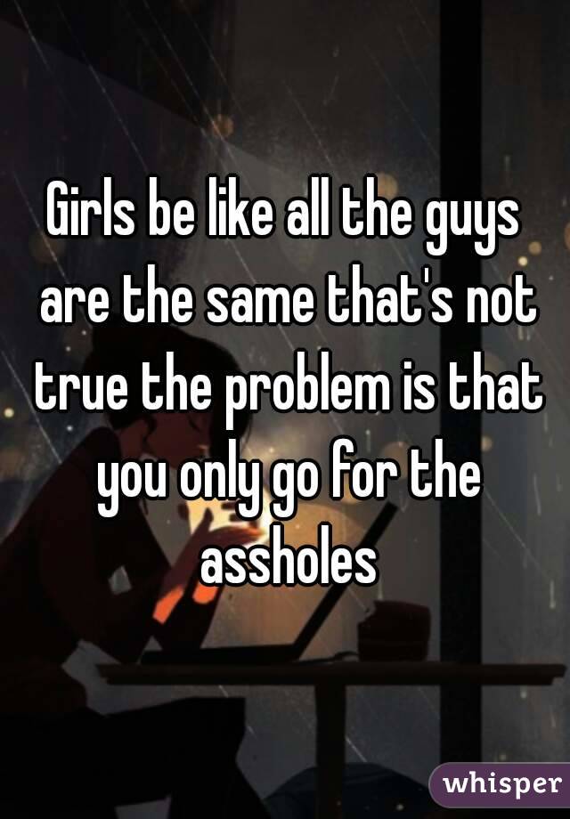 Girls be like all the guys are the same that's not true the problem is that you only go for the assholes