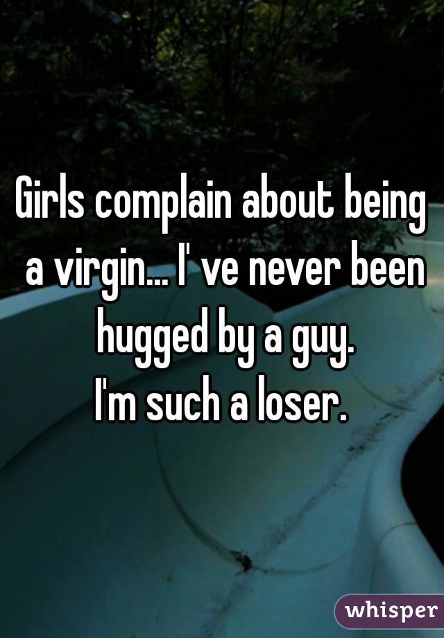 Girls complain about being a virgin... I' ve never been hugged by a guy.
I'm such a loser.