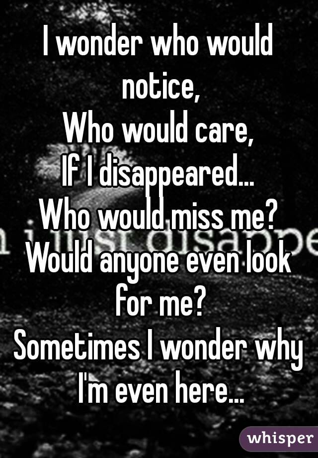 I wonder who would notice,
Who would care,
If I disappeared...
Who would miss me?
Would anyone even look for me?
Sometimes I wonder why I'm even here...