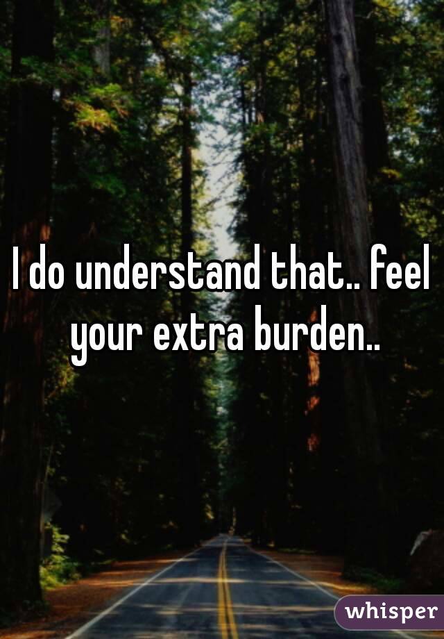 I do understand that.. feel your extra burden..