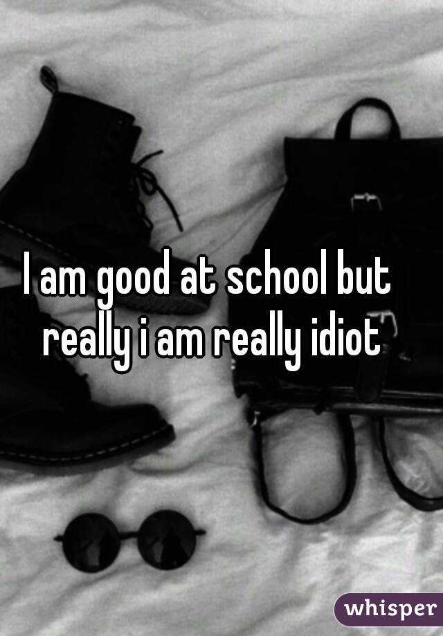 I am good at school but really i am really idiot