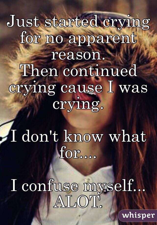 Just started crying for no apparent reason. 
Then continued crying cause I was crying. 

I don't know what for....

I confuse myself...
ALOT. 