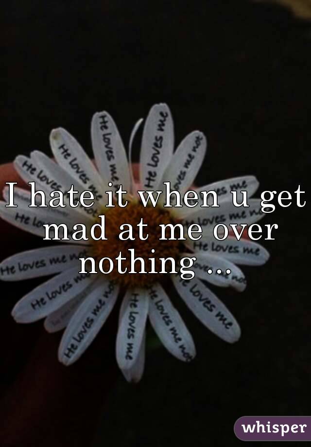 I hate it when u get mad at me over nothing ... 