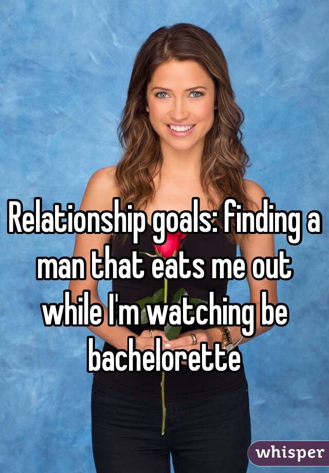 Relationship goals: finding a man that eats me out while I'm watching be bachelorette