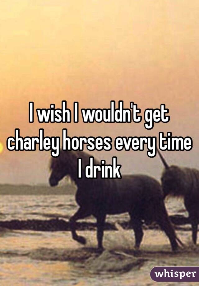 I wish I wouldn't get charley horses every time I drink 