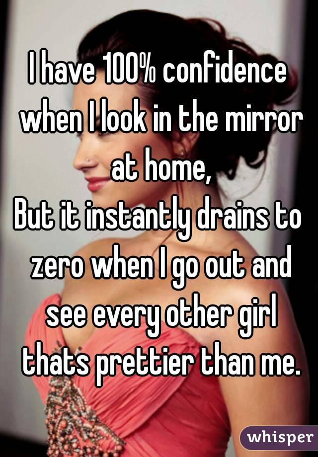 I have 100% confidence when I look in the mirror at home,
But it instantly drains to zero when I go out and see every other girl thats prettier than me.