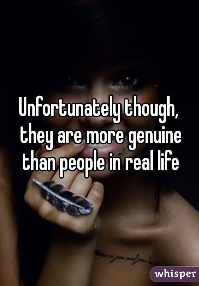 Unfortunately though, they are more genuine than people in real life