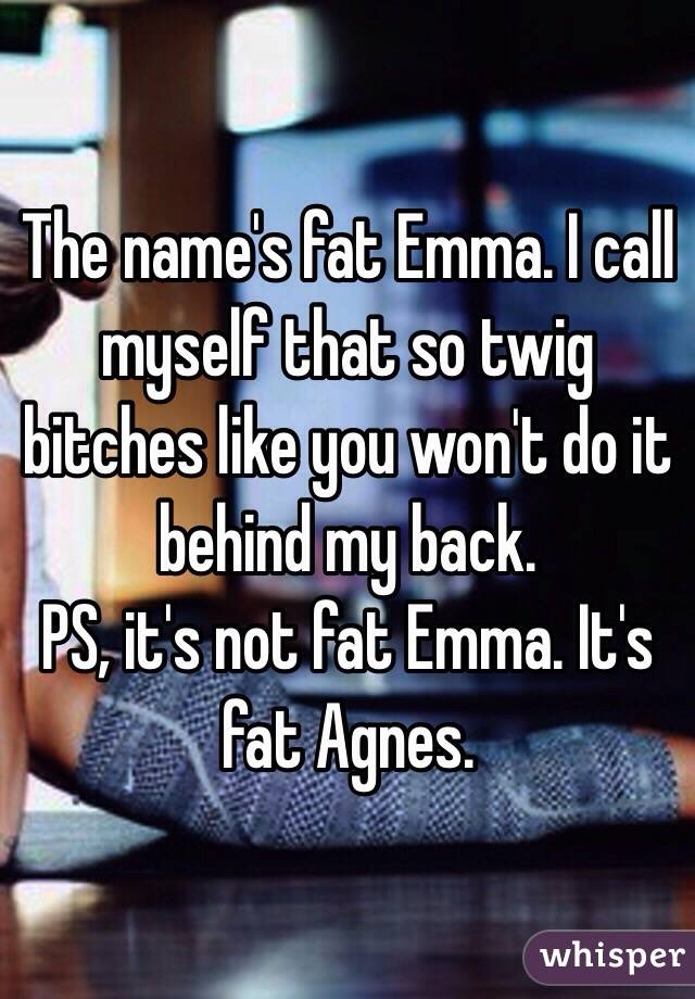 The name's fat Emma. I call myself that so twig bitches like you won't do it behind my back. 
PS, it's not fat Emma. It's fat Agnes. 