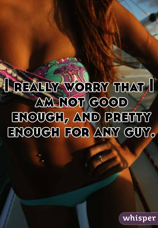 I really worry that I am not good enough, and pretty enough for any guy.