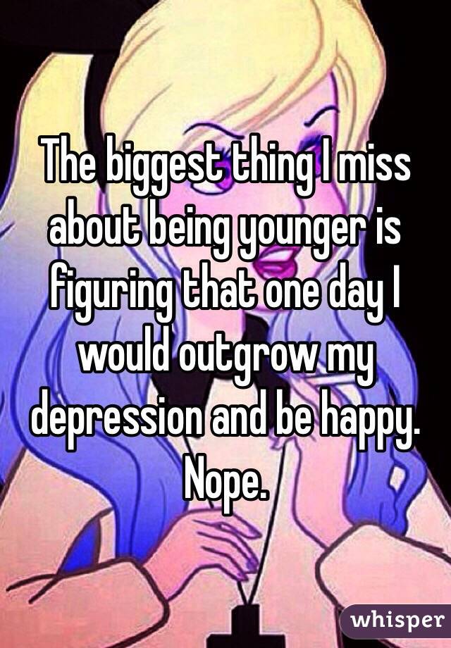 The biggest thing I miss about being younger is figuring that one day I would outgrow my depression and be happy. Nope.