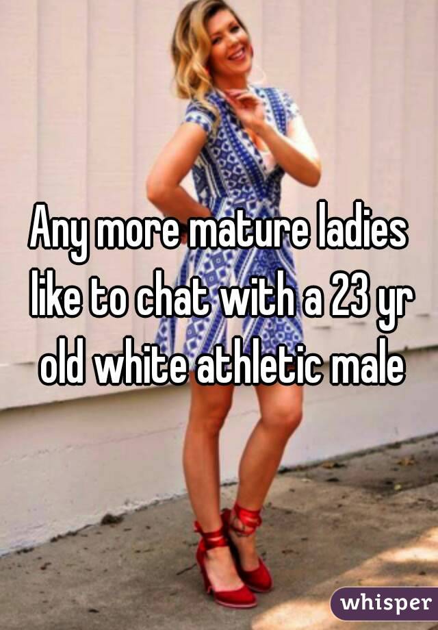 Any more mature ladies like to chat with a 23 yr old white athletic male