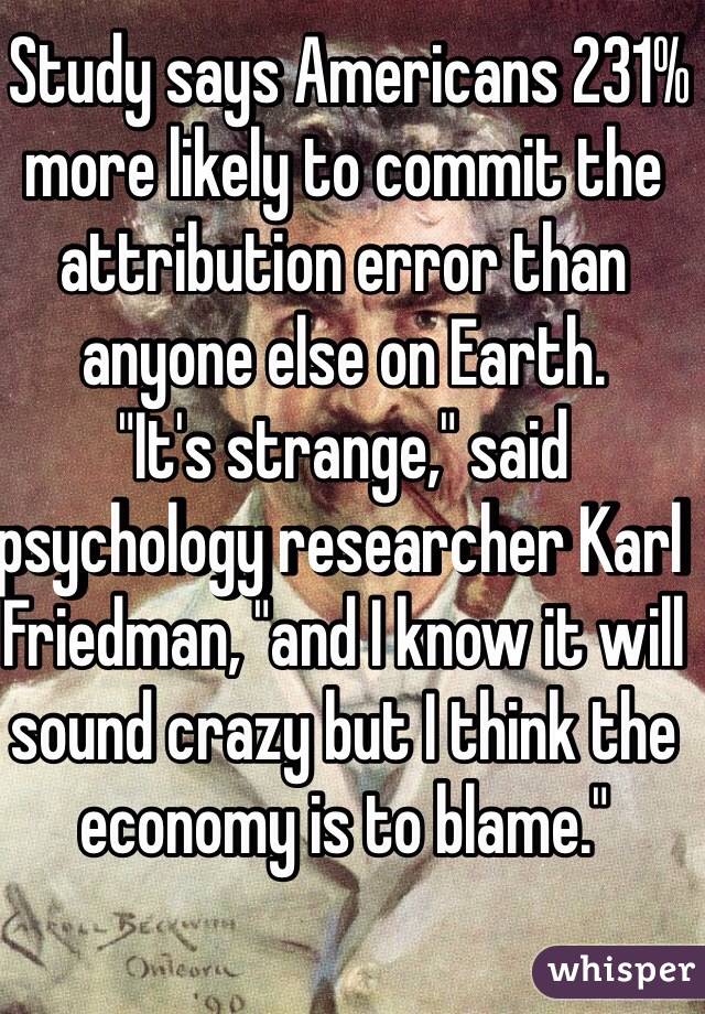  Study says Americans 231% more likely to commit the attribution error than anyone else on Earth.
"It's strange," said psychology researcher Karl Friedman, "and I know it will sound crazy but I think the economy is to blame."