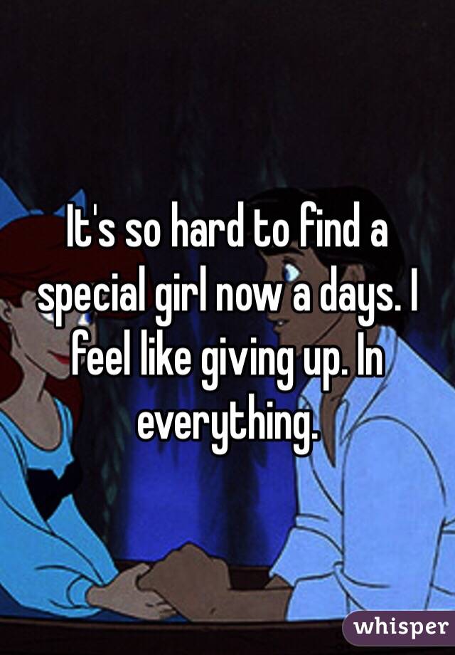 It's so hard to find a special girl now a days. I feel like giving up. In everything.