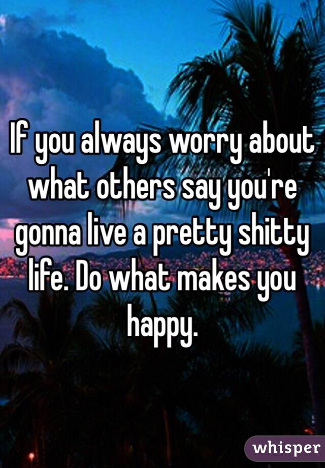 If you always worry about what others say you're gonna live a pretty shitty life. Do what makes you happy. 