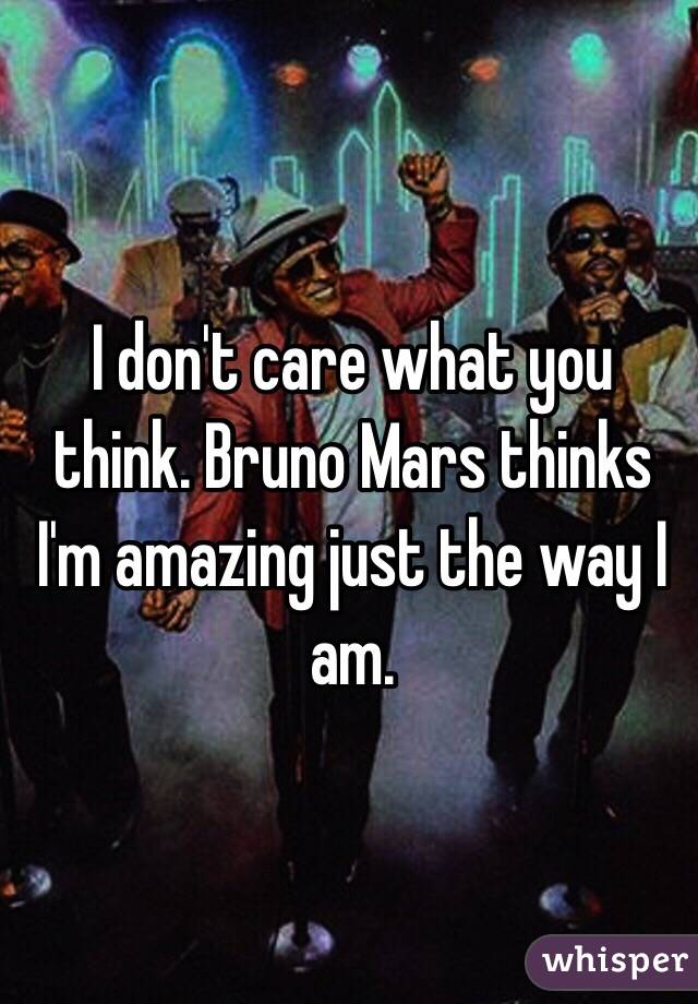 I don't care what you think. Bruno Mars thinks I'm amazing just the way I am. 