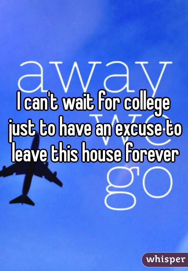 I can't wait for college just to have an excuse to leave this house forever