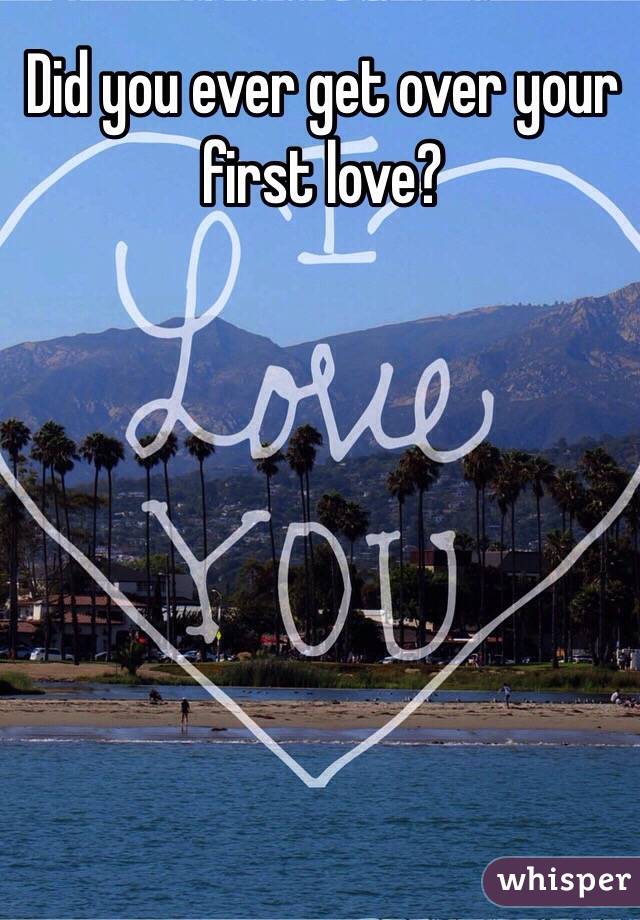 Did you ever get over your first love?