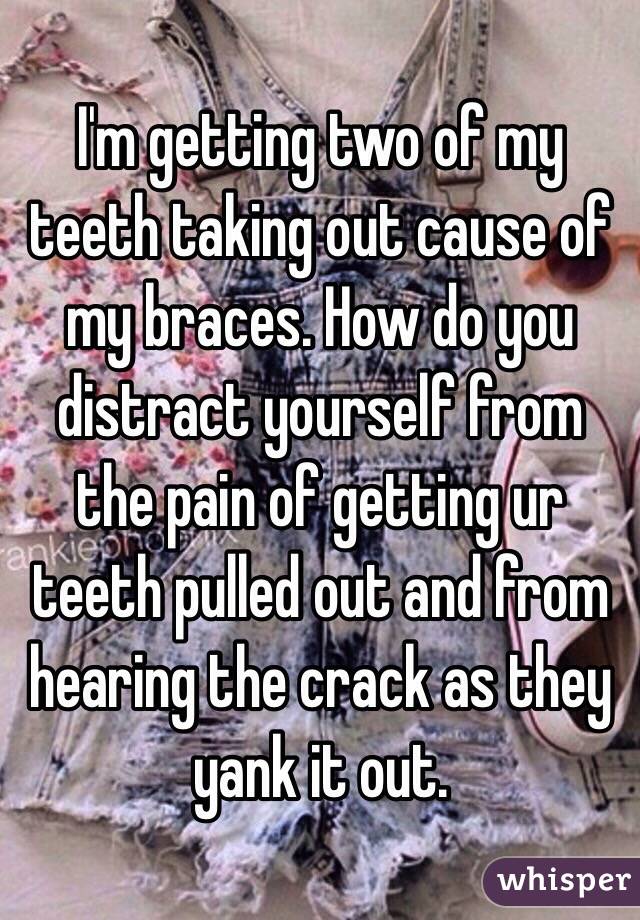 I'm getting two of my teeth taking out cause of my braces. How do you distract yourself from the pain of getting ur teeth pulled out and from hearing the crack as they yank it out. 