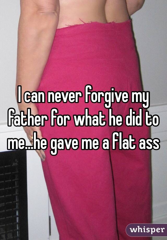 I can never forgive my father for what he did to me...he gave me a flat ass 